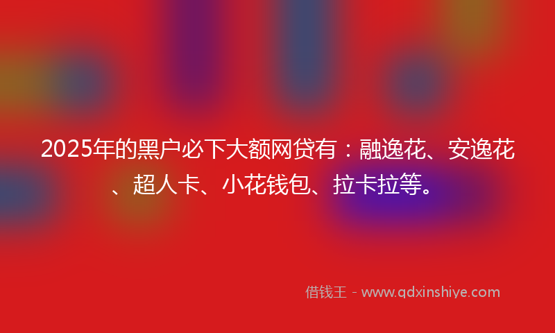 2025年的黑户必下大额网贷有：融逸花、安逸花、超人卡、小花钱包、拉卡拉等。