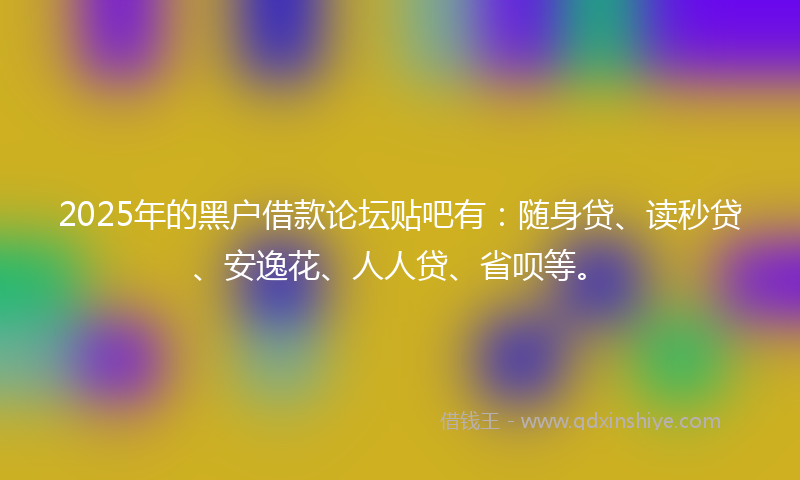 2025年的黑户借款论坛贴吧有：随身贷、读秒贷、安逸花、人人贷、省呗等。