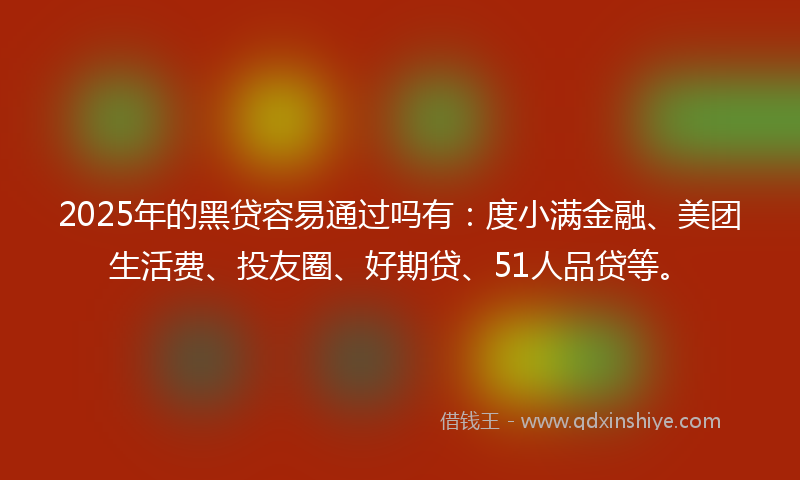 2025年的黑贷容易通过吗有：度小满金融、美团生活费、投友圈、好期贷、51人品贷等。