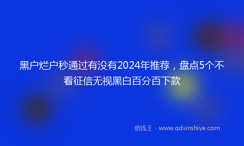 黑户烂户秒通过有没有2024年推荐，盘点5个不看征信无视黑白百分百下款