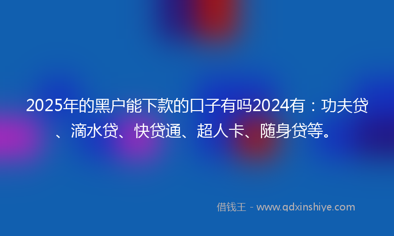 2025年的黑户能下款的口子有吗2024有：功夫贷、滴水贷、快贷通、超人卡、随身贷等。