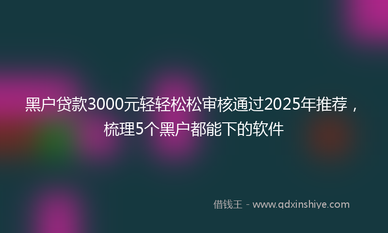 黑户贷款3000元轻轻松松审核通过2025年推荐，梳理5个黑户都能下的软件