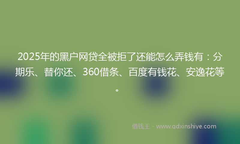 2025年的黑户网贷全被拒了还能怎么弄钱有：分期乐、替你还、360借条、百度有钱花、安逸花等。