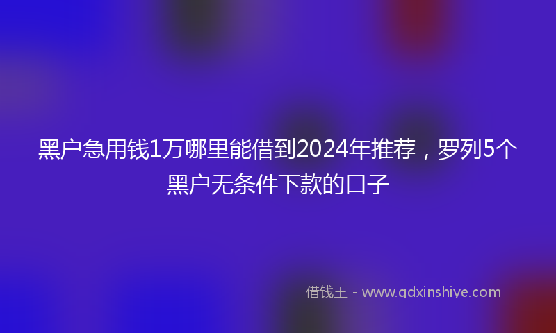 黑户急用钱1万哪里能借到2024年推荐，罗列5个黑户无条件下款的口子