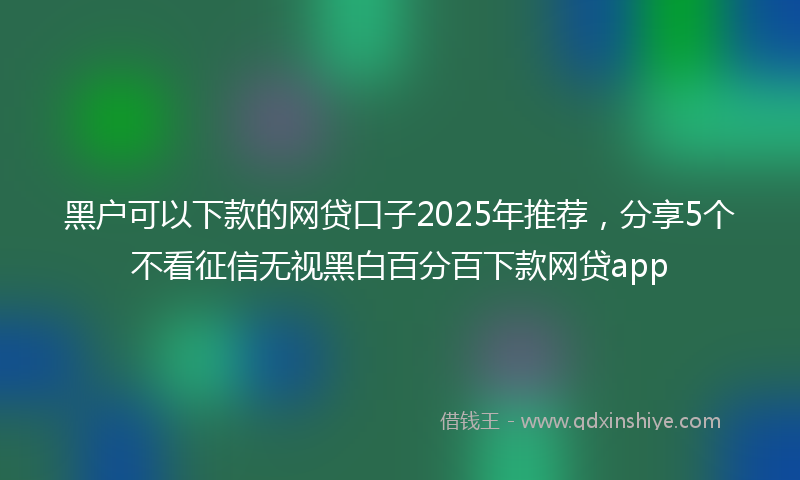 黑户可以下款的网贷口子2025年推荐，分享5个不看征信无视黑白百分百下款网贷app