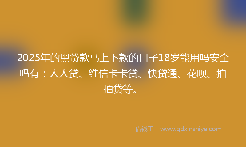 2025年的黑贷款马上下款的口子18岁能用吗安全吗有：人人贷、维信卡卡贷、快贷通、花呗、拍拍贷等。