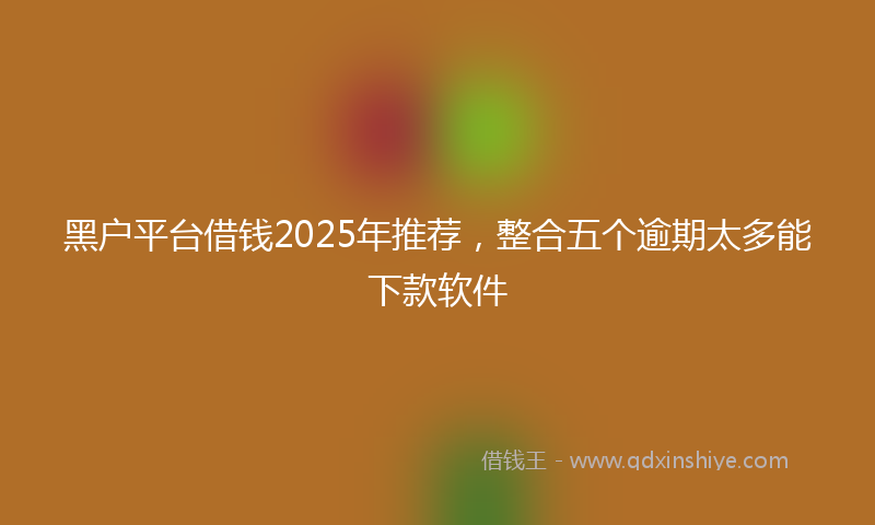 黑户平台借钱2025年推荐，整合五个逾期太多能下款软件