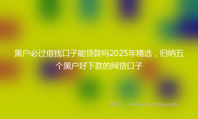 黑户必过借钱口子能贷款吗2025年精选，归纳五个黑户好下款的网贷口子