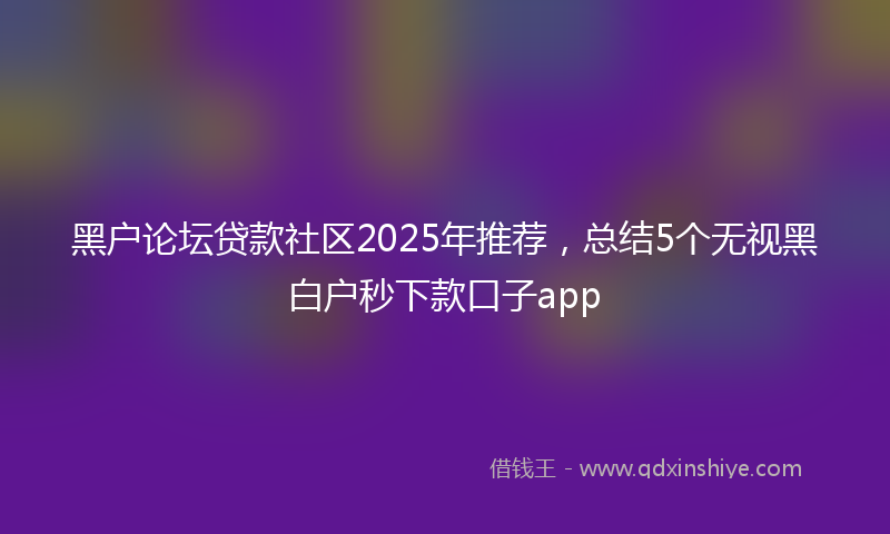 黑户论坛贷款社区2025年推荐，总结5个无视黑白户秒下款口子app