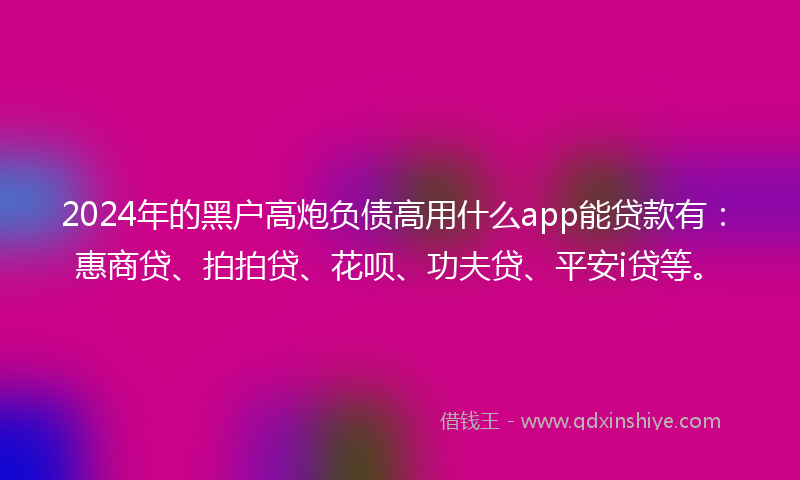 2024年的黑户高炮负债高用什么app能贷款有：惠商贷、拍拍贷、花呗、功夫贷、平安i贷等。