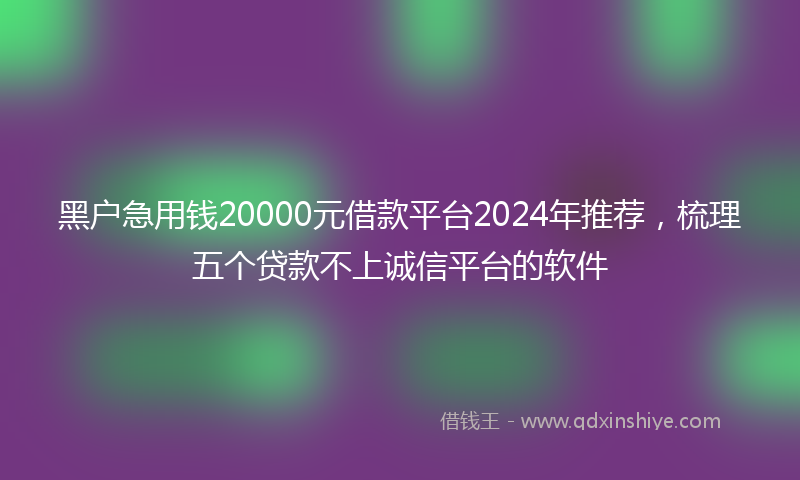 黑户急用钱20000元借款平台2024年推荐，梳理五个贷款不上诚信平台的软件