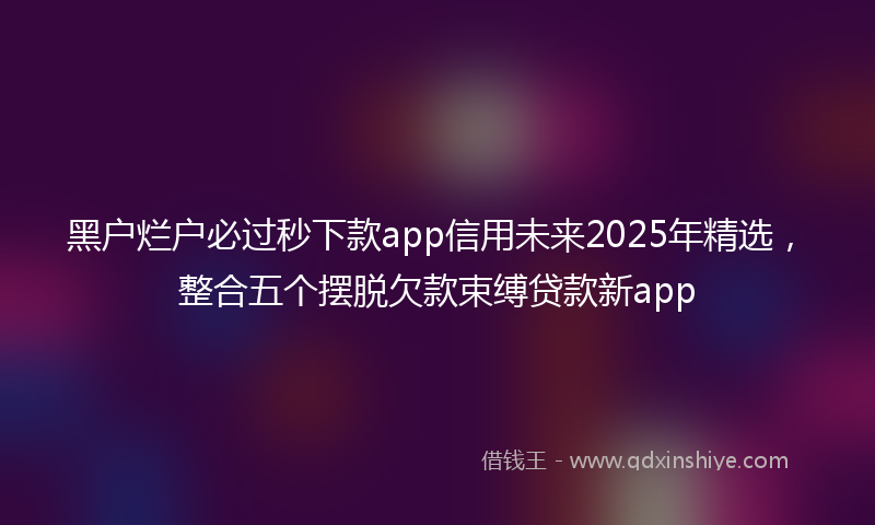 黑户烂户必过秒下款app信用未来2025年精选，整合五个摆脱欠款束缚贷款新app