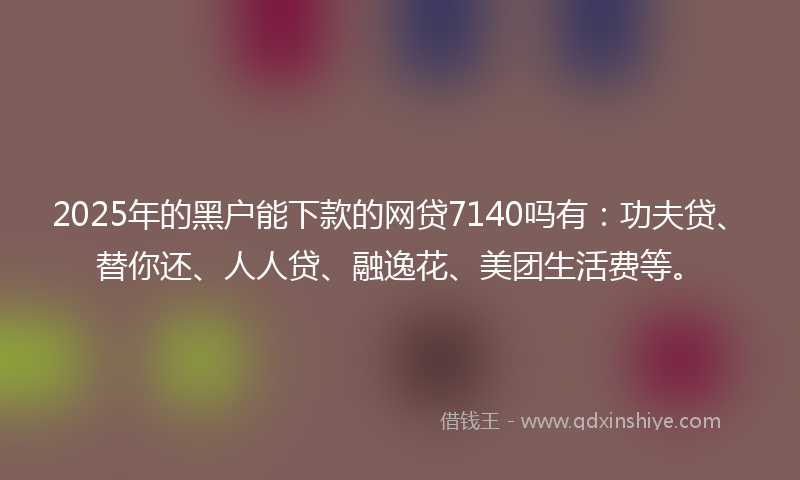 2025年的黑户能下款的网贷7140吗有：功夫贷、替你还、人人贷、融逸花、美团生活费等。