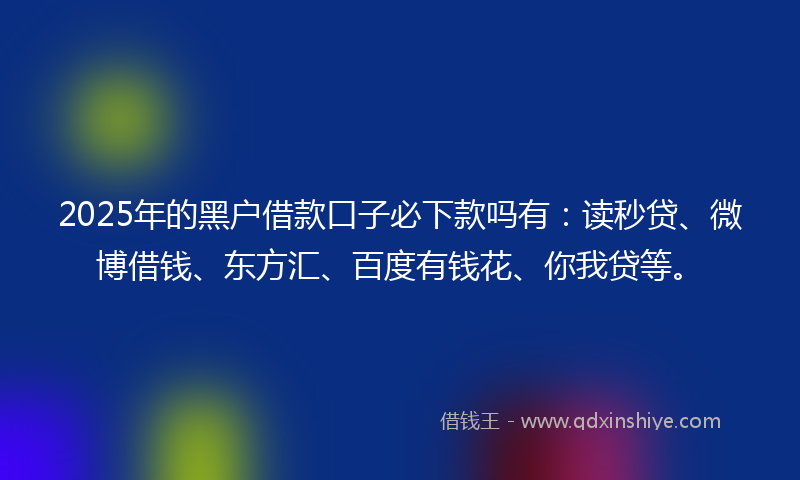 2025年的黑户借款口子必下款吗有：读秒贷、微博借钱、东方汇、百度有钱花、你我贷等。