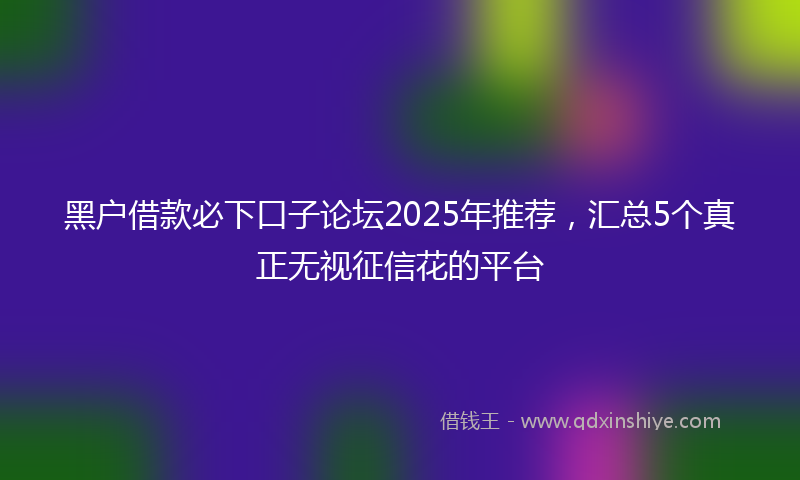 黑户借款必下口子论坛2025年推荐，汇总5个真正无视征信花的平台