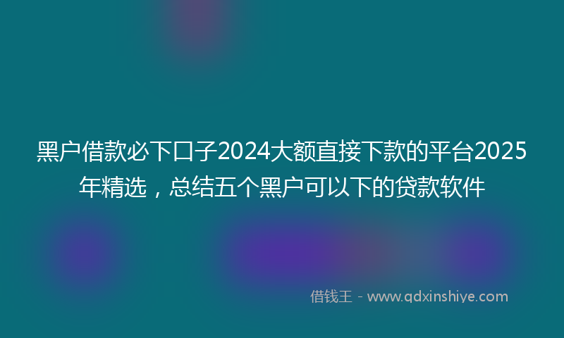 黑户借款必下口子2024大额直接下款的平台2025年精选，总结五个黑户可以下的贷款软件