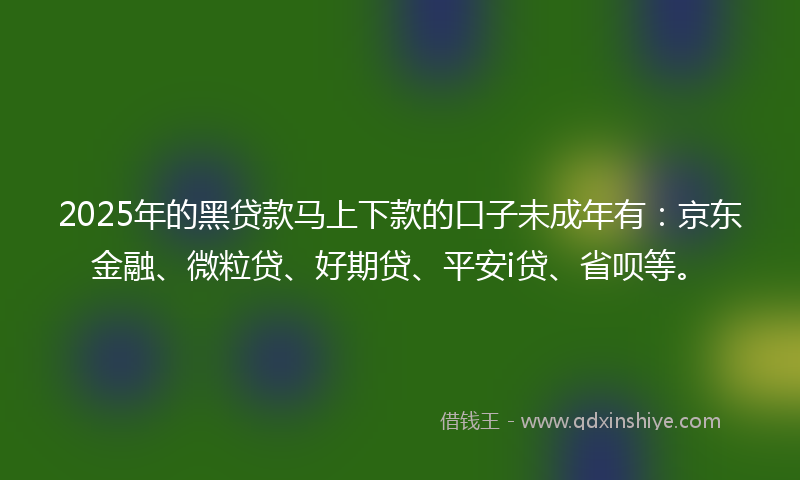 2025年的黑贷款马上下款的口子未成年有：京东金融、微粒贷、好期贷、平安i贷、省呗等。