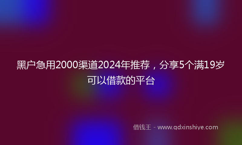 黑户急用2000渠道2024年推荐，分享5个满19岁可以借款的平台