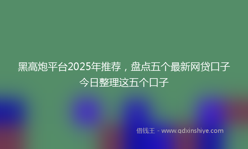 黑高炮平台2025年推荐，盘点五个最新网贷口子今日整理这五个口子