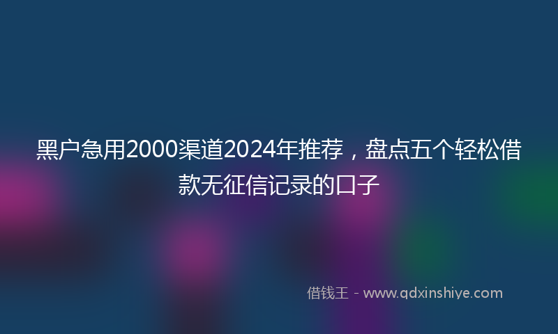 黑户急用2000渠道2024年推荐，盘点五个轻松借款无征信记录的口子