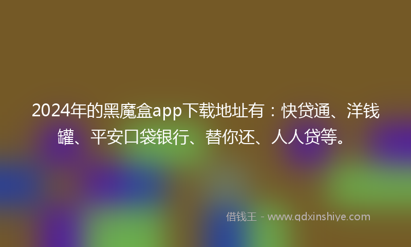 2024年的黑魔盒app下载地址有：快贷通、洋钱罐、平安口袋银行、替你还、人人贷等。