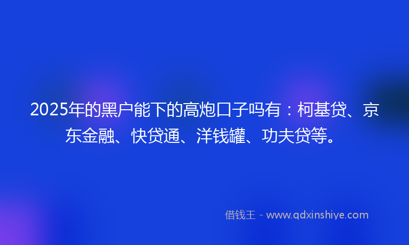 2025年的黑户能下的高炮口子吗有：柯基贷、京东金融、快贷通、洋钱罐、功夫贷等。