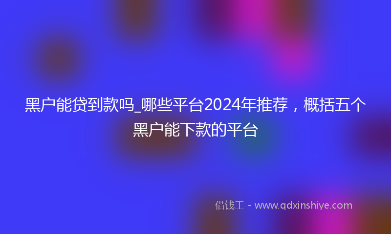 黑户能贷到款吗_哪些平台2024年推荐，概括五个黑户能下款的平台