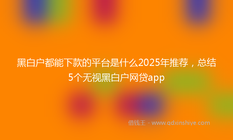 黑白户都能下款的平台是什么2025年推荐，总结5个无视黑白户网贷app
