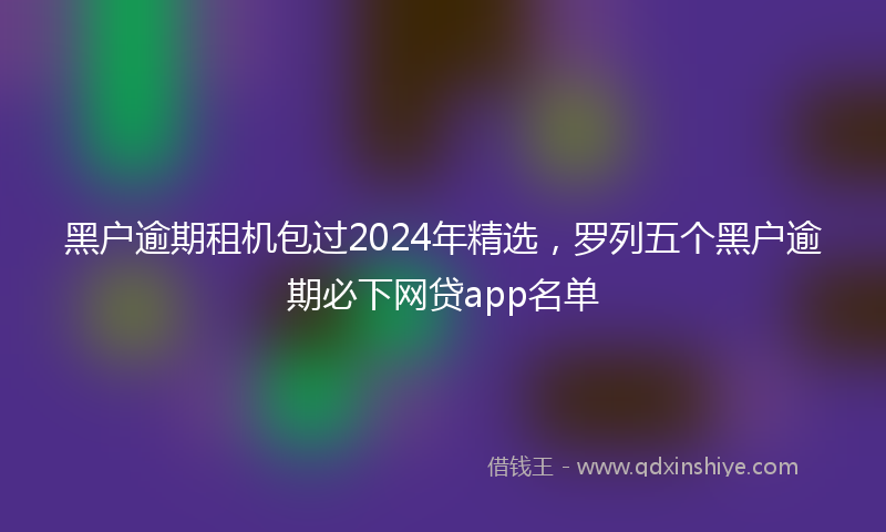 黑户逾期租机包过2024年精选，罗列五个黑户逾期必下网贷app名单