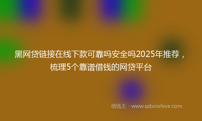 黑网贷链接在线下款可靠吗安全吗2025年推荐，梳理5个靠谱借钱的网贷平台