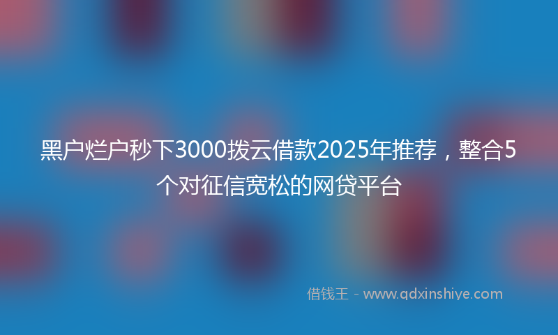 黑户烂户秒下3000拨云借款2025年推荐，整合5个对征信宽松的网贷平台