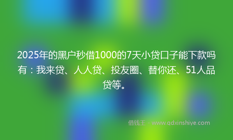 2025年的黑户秒借1000的7天小贷口子能下款吗有：我来贷、人人贷、投友圈、替你还、51人品贷等。