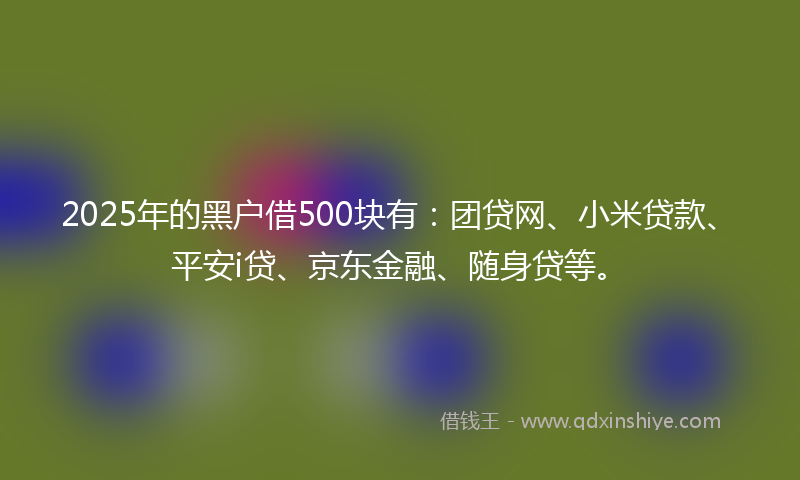 2025年的黑户借500块有：团贷网、小米贷款、平安i贷、京东金融、随身贷等。