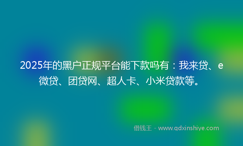 2025年的黑户正规平台能下款吗有：我来贷、e微贷、团贷网、超人卡、小米贷款等。