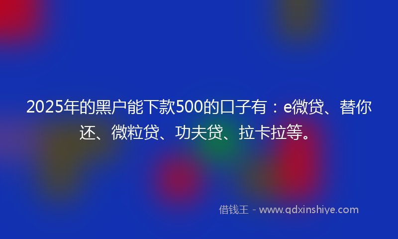 2025年的黑户能下款500的口子有：e微贷、替你还、微粒贷、功夫贷、拉卡拉等。
