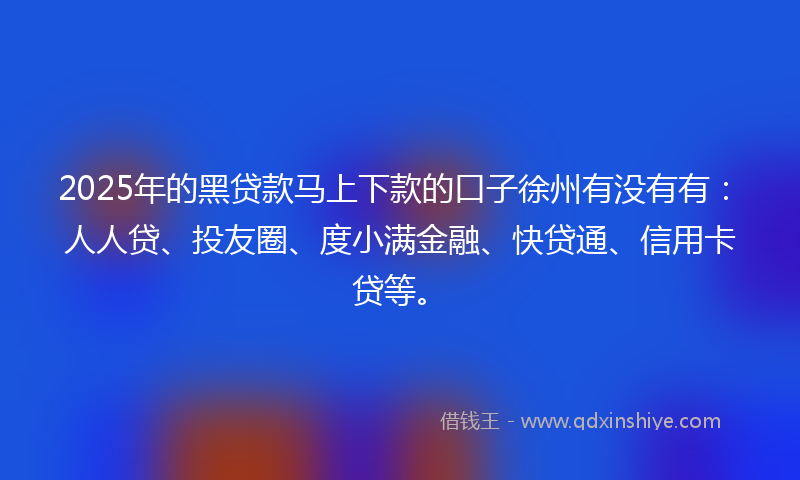 2025年的黑贷款马上下款的口子徐州有没有有：人人贷、投友圈、度小满金融、快贷通、信用卡贷等。