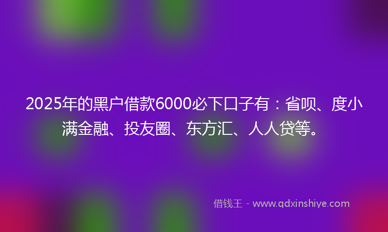 2025年的黑户借款6000必下口子有：省呗、度小满金融、投友圈、东方汇、人人贷等。