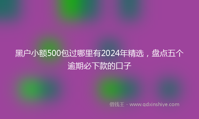 黑户小额500包过哪里有2024年精选，盘点五个逾期必下款的口子