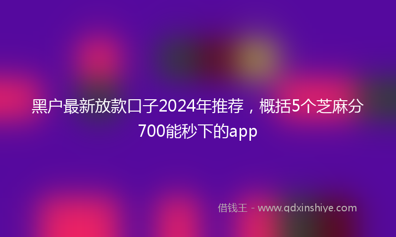 黑户最新放款口子2024年推荐，概括5个芝麻分700能秒下的app