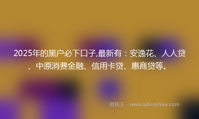 2025年的黑户必下口子,最新有：安逸花、人人贷、中原消费金融、信用卡贷、惠商贷等。