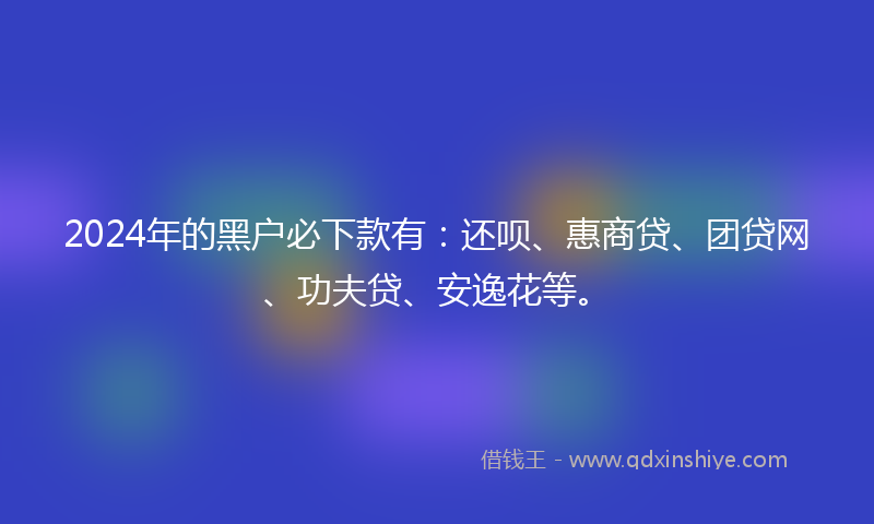 2024年的黑户必下款有：还呗、惠商贷、团贷网、功夫贷、安逸花等。