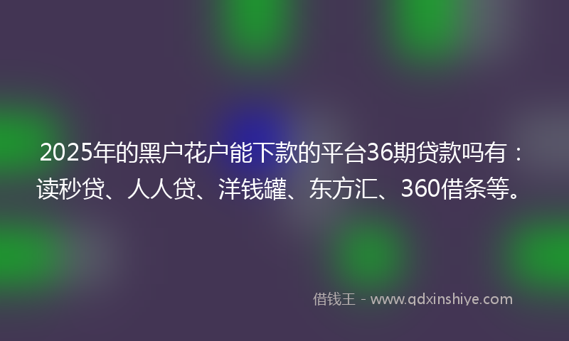 2025年的黑户花户能下款的平台36期贷款吗有：读秒贷、人人贷、洋钱罐、东方汇、360借条等。
