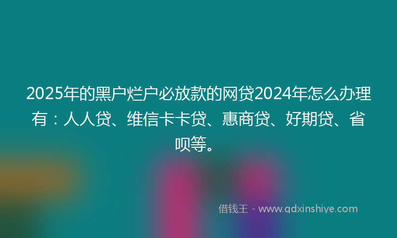 2025年的黑户烂户必放款的网贷2024年怎么办理有：人人贷、维信卡卡贷、惠商贷、好期贷、省呗等。