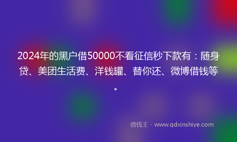 2024年的黑户借50000不看征信秒下款有：随身贷、美团生活费、洋钱罐、替你还、微博借钱等。