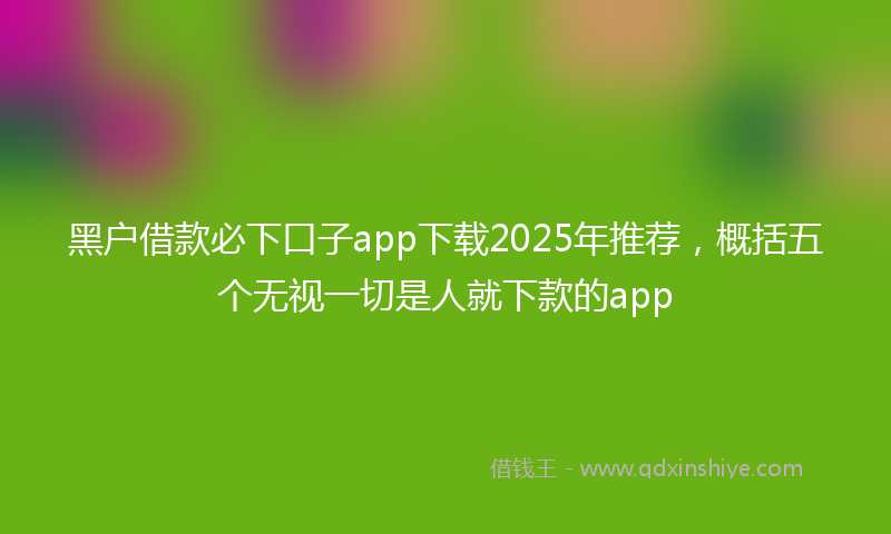 黑户借款必下口子app下载2025年推荐，概括五个无视一切是人就下款的app