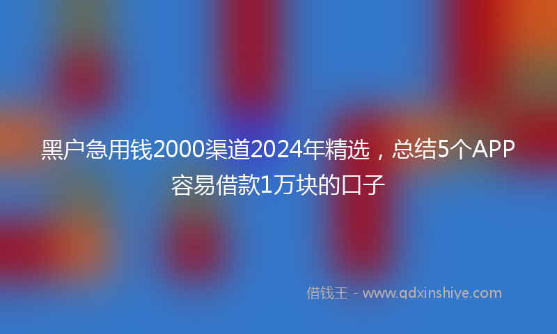 黑户急用钱2000渠道2024年精选，总结5个APP容易借款1万块的口子