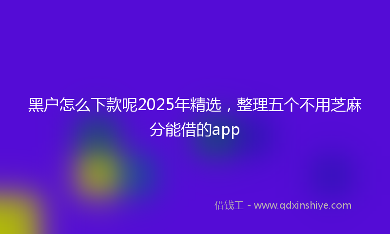 黑户怎么下款呢2025年精选，整理五个不用芝麻分能借的app
