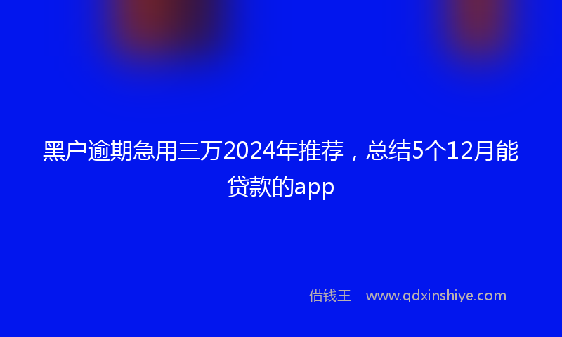 黑户逾期急用三万2024年推荐，总结5个12月能贷款的app