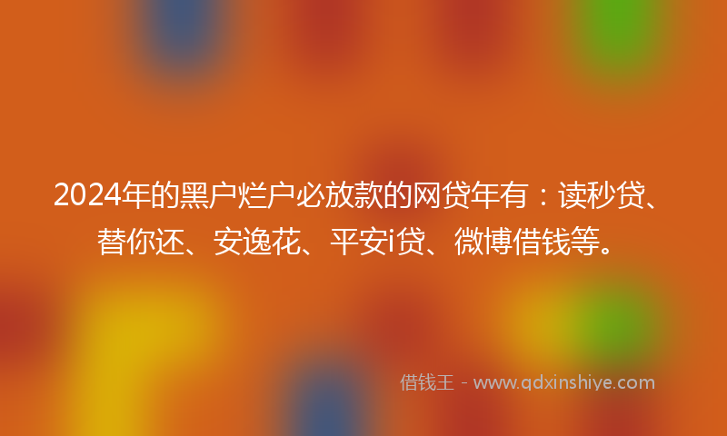 2024年的黑户烂户必放款的网贷年有：读秒贷、替你还、安逸花、平安i贷、微博借钱等。