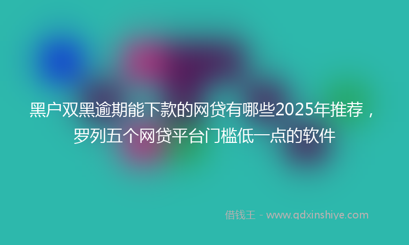 黑户双黑逾期能下款的网贷有哪些2025年推荐，罗列五个网贷平台门槛低一点的软件